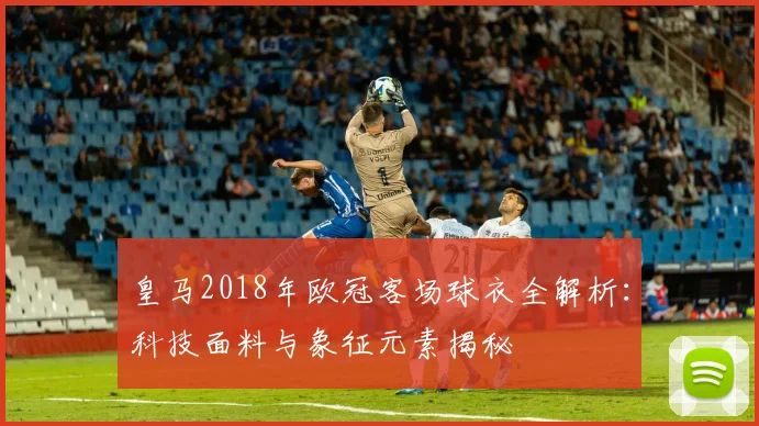 皇马2018年欧冠客场球衣全解析：科技面料与象征元素揭秘