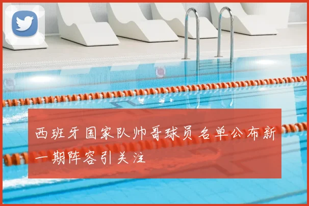 西班牙国家队帅哥球员名单公布新一期阵容引关注