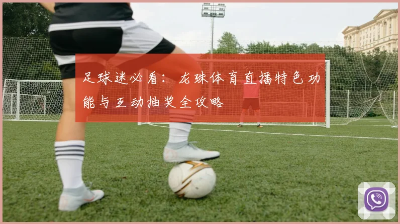 足球迷必看：龙珠体育直播特色功能与互动抽奖全攻略