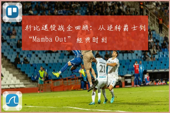 科比退役战全回顾：从逆转爵士到“Mamba Out”经典时刻