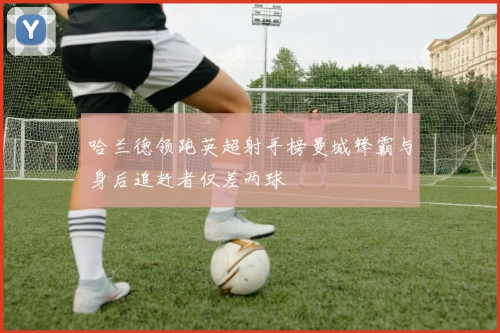 哈兰德领跑英超射手榜曼城锋霸与身后追赶者仅差两球