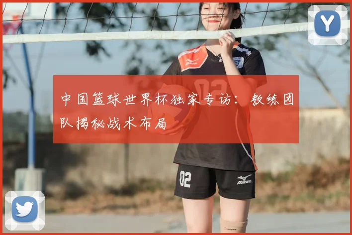 中国篮球世界杯独家专访:教练团队揭秘战术布局