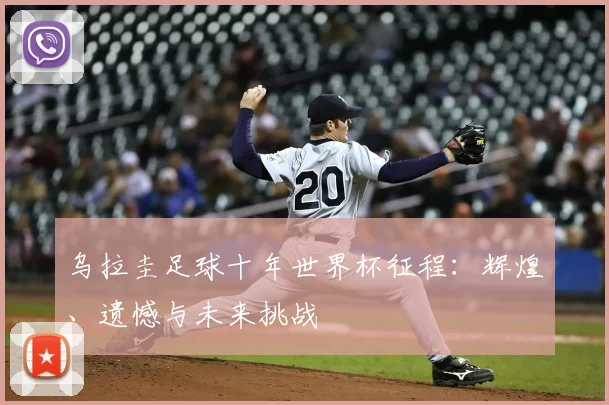 乌拉圭足球十年世界杯征程：辉煌、遗憾与未来挑战