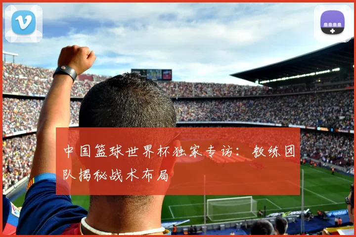 中国篮球世界杯独家专访:教练团队揭秘战术布局