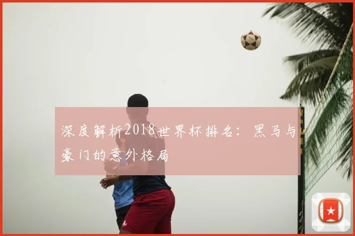 深度解析2018世界杯排名:黑马与豪门的意外格局