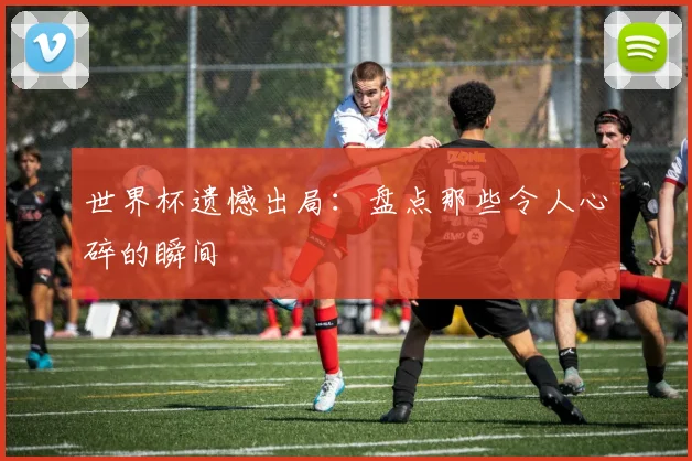 世界杯遗憾出局:盘点那些令人心碎的瞬间
