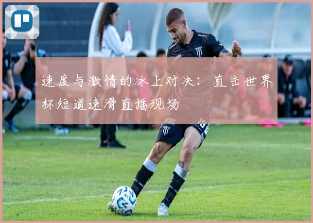 速度与激情的冰上对决：直击世界杯短道速滑直播现场