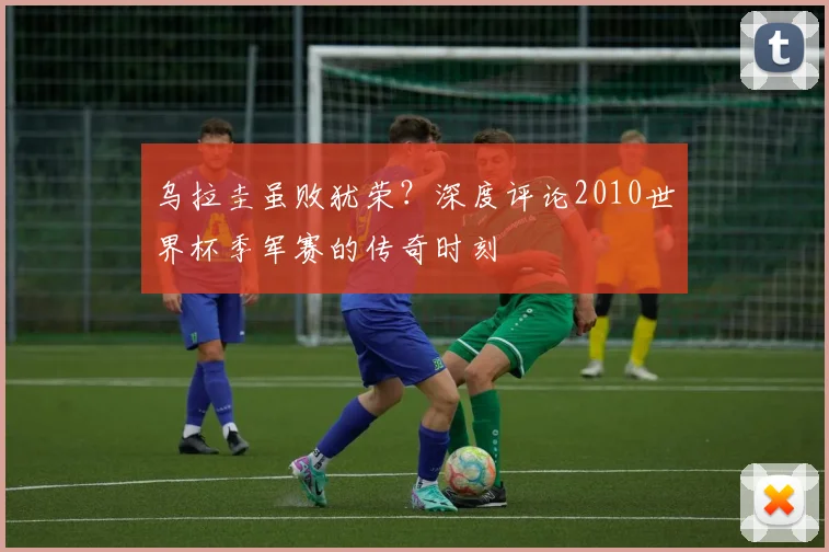 乌拉圭虽败犹荣？深度评论2010世界杯季军赛的传奇时刻