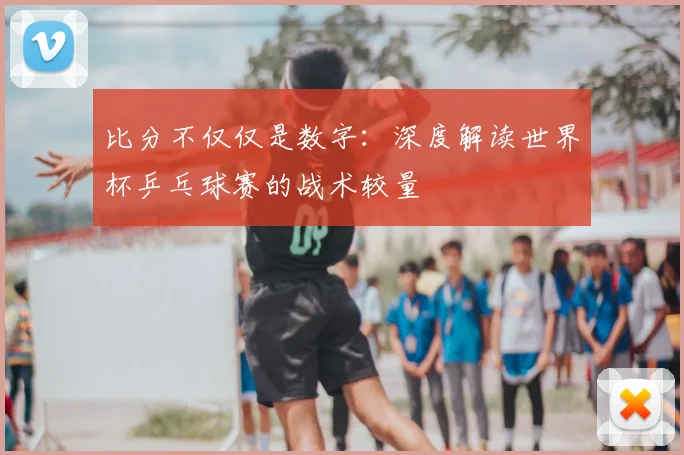 比分不仅仅是数字：深度解读世界杯乒乓球赛的战术较量