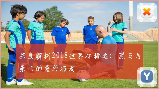 深度解析2018世界杯排名:黑马与豪门的意外格局