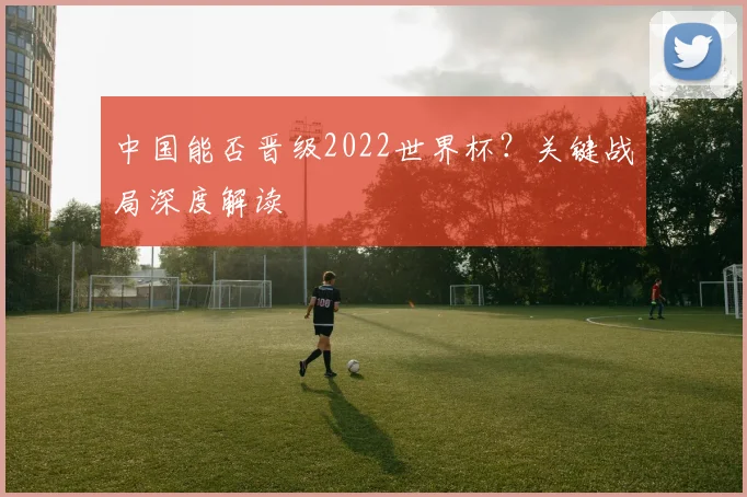 中国能否晋级2022世界杯?关键战局深度解读