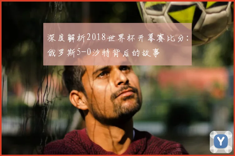 深度解析2018世界杯开幕赛比分:俄罗斯5-0沙特背后的故事
