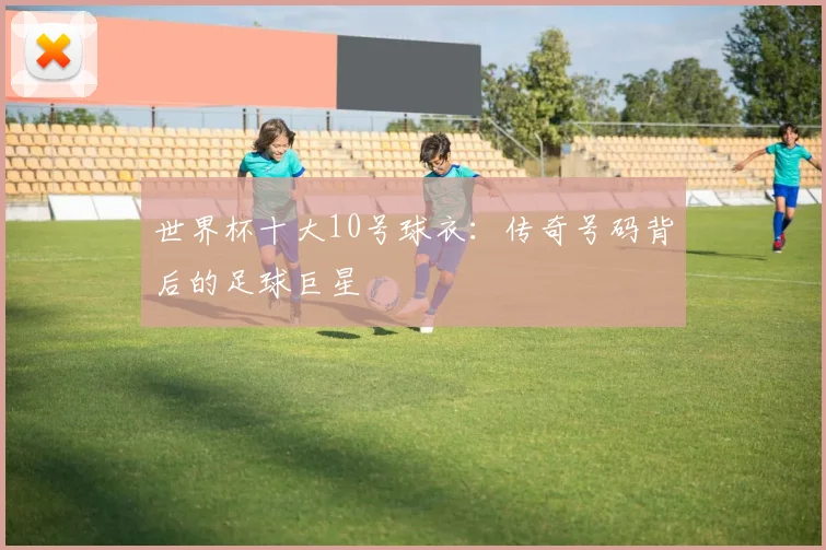 世界杯十大10号球衣：传奇号码背后的足球巨星